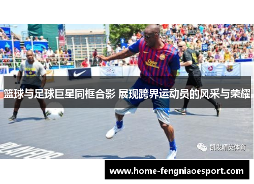 篮球与足球巨星同框合影 展现跨界运动员的风采与荣耀